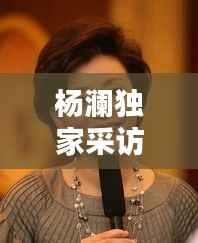 杨澜独家采访，杨澜采访精彩视频 