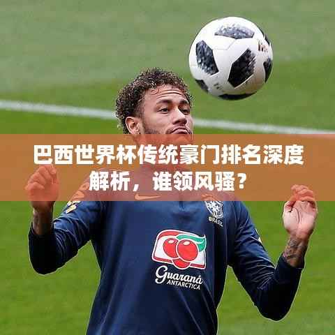 巴西世界杯传统豪门排名深度解析,谁领风骚?